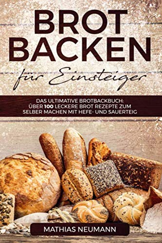 Brot backen für Einsteiger: Das ultimative Brotbackbuch: über 100 leckere Brot Rezepte zum selber machen mit Hefe- und Sauerteig